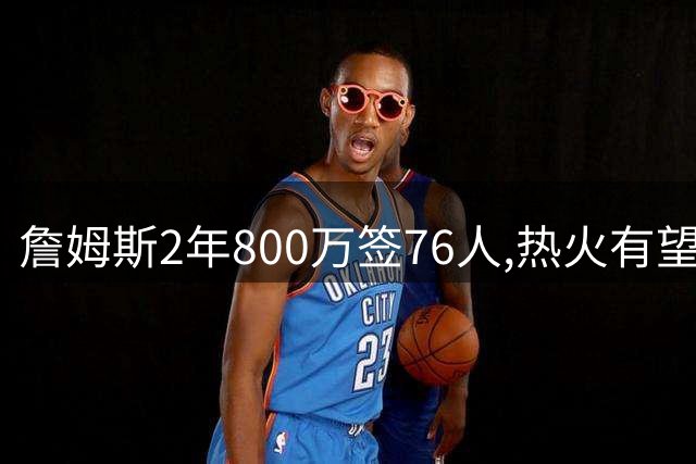 詹姆斯2年800万签76人,热火有望得17年赚3.05亿德罗赞联手字母哥