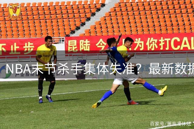 NBA末节杀手集体失准？最新数据揭示十大关键先生效率危机